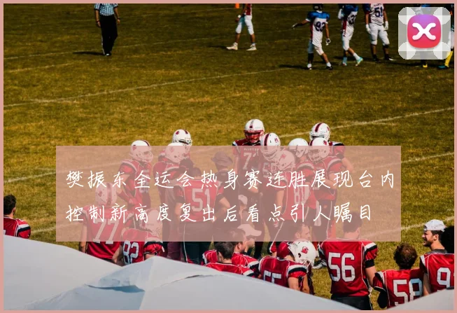 樊振东全运会热身赛连胜展现台内控制新高度复出后看点引人瞩目