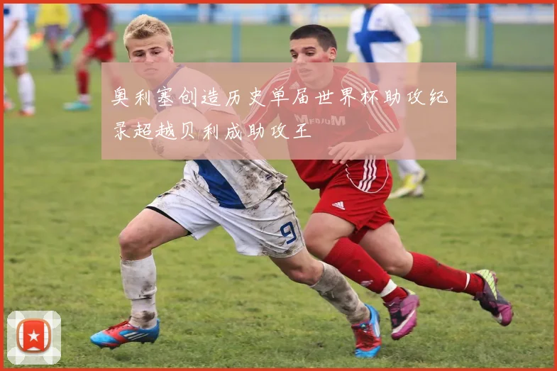 奥利塞创造历史单届世界杯助攻纪录超越贝利成助攻王