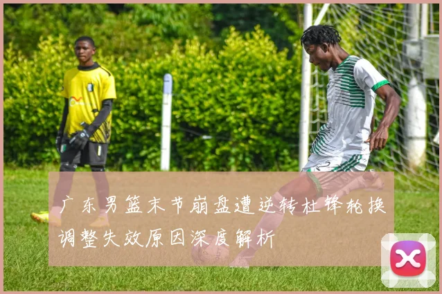 广东男篮末节崩盘遭逆转杜锋轮换调整失效原因深度解析