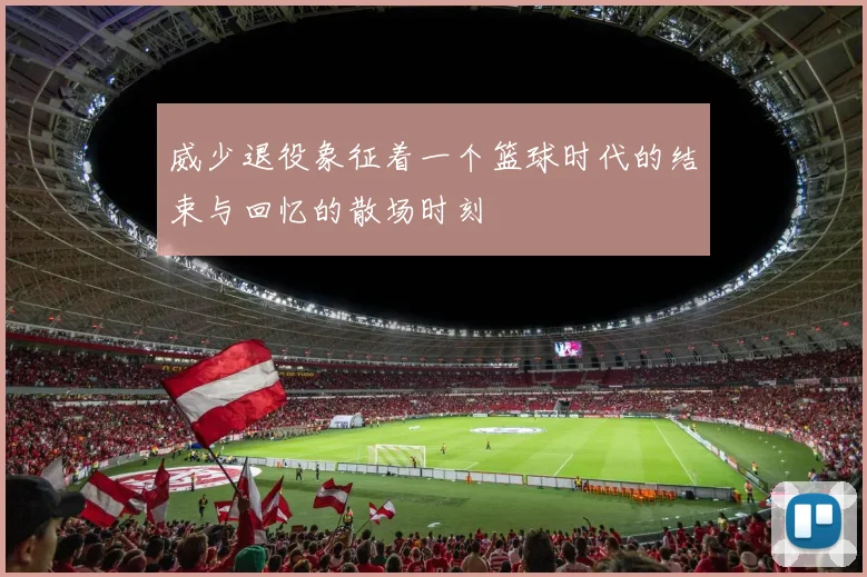 威少退役象征着一个篮球时代的结束与回忆的散场时刻