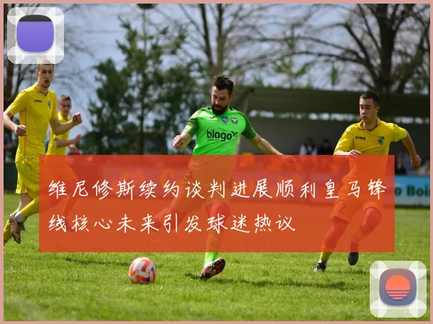 维尼修斯续约谈判进展顺利皇马锋线核心未来引发球迷热议