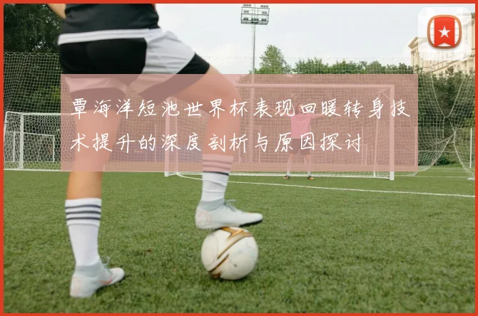 覃海洋短池世界杯表现回暖转身技术提升的深度剖析与原因探讨