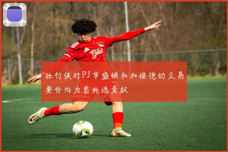 独行侠对PJ华盛顿和加福德的交易要价均为首轮选秀权