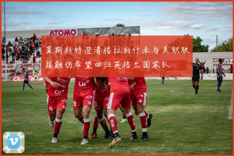 莱斯科特澄清格拉利什未与美职联接触仍希望回归英格兰国家队