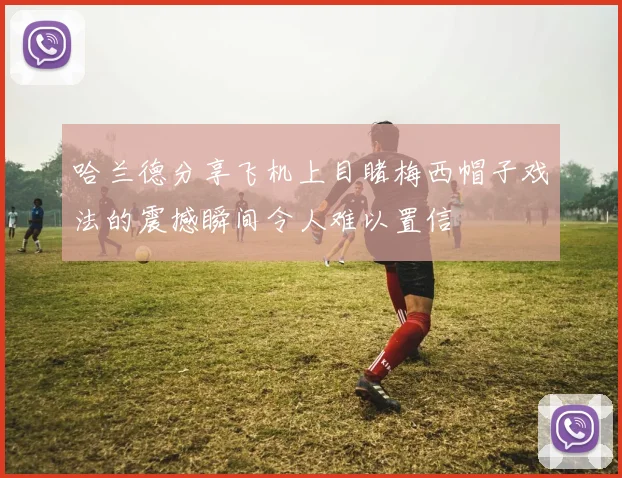 哈兰德分享飞机上目睹梅西帽子戏法的震撼瞬间令人难以置信