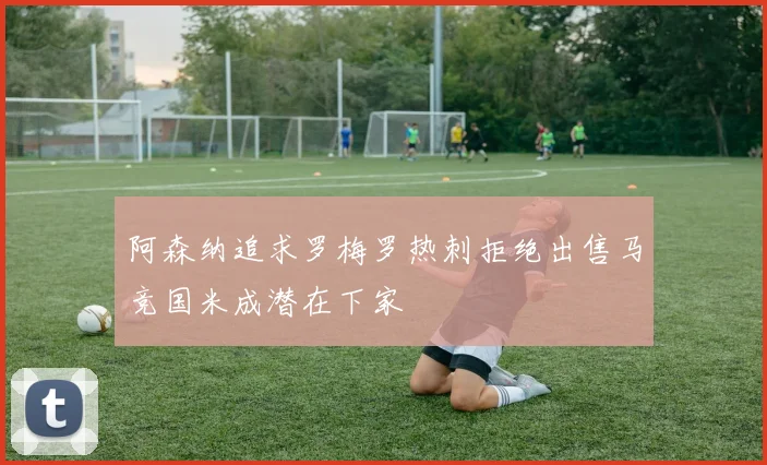 阿森纳追求罗梅罗热刺拒绝出售马竞国米成潜在下家