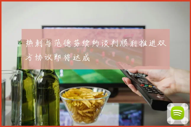 热刺与范德芬续约谈判顺利推进双方协议即将达成
