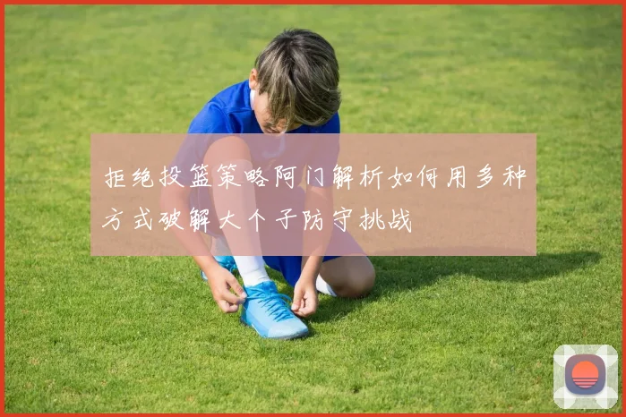 拒绝投篮策略阿门解析如何用多种方式破解大个子防守挑战