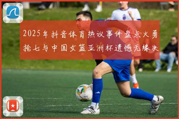 2025年抖音体育热议事件盘点火勇抢七与中国女篮亚洲杯遗憾无缘决赛