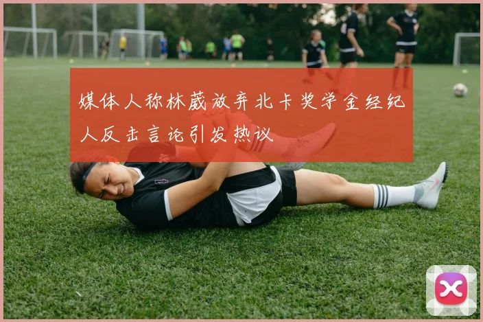 媒体人称林葳放弃北卡奖学金经纪人反击言论引发热议