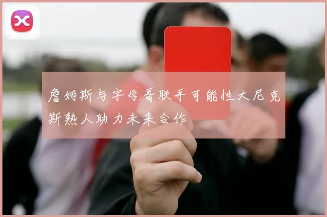 詹姆斯与字母哥联手可能性大尼克斯熟人助力未来合作