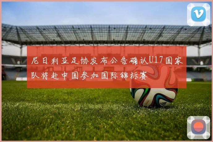 尼日利亚足协发布公告确认U17国家队将赴中国参加国际锦标赛