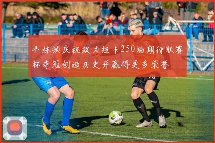 乔林顿庆祝效力纽卡250场期待联赛杯夺冠创造历史并赢得更多荣誉
