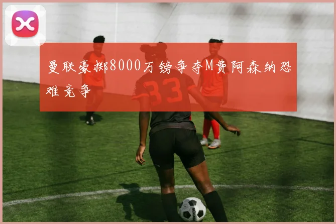 曼联豪掷8000万镑争夺M费阿森纳恐难竞争