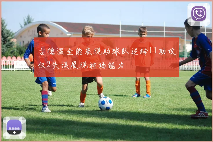 古德温全能表现助球队逆转11助攻仅2失误展现控场能力