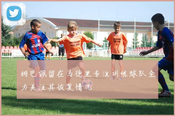 姆巴佩留在马德里专注训练球队全力关注其恢复情况