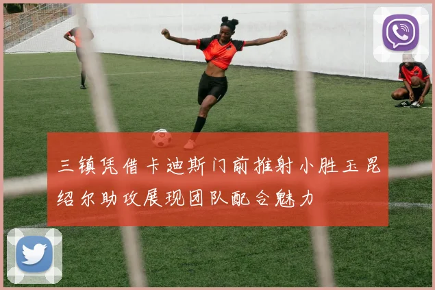 三镇凭借卡迪斯门前推射小胜玉昆绍尔助攻展现团队配合魅力