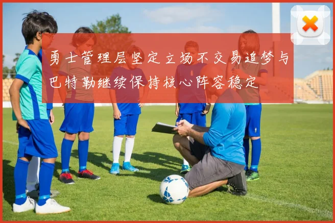 勇士管理层坚定立场不交易追梦与巴特勒继续保持核心阵容稳定