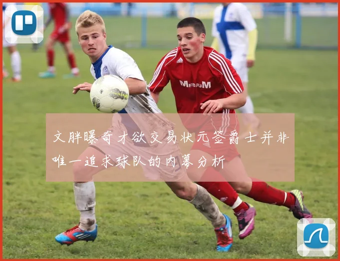文胖曝奇才欲交易状元签爵士并非唯一追求球队的内幕分析