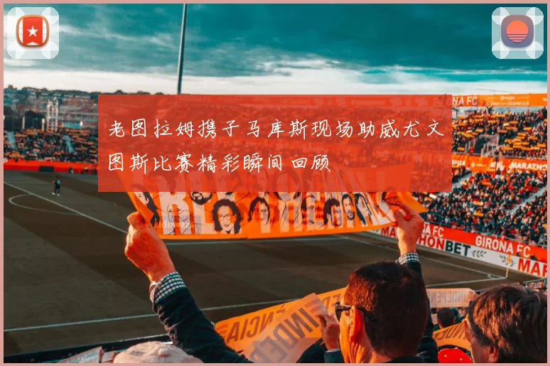 老图拉姆携子马库斯现场助威尤文图斯比赛精彩瞬间回顾