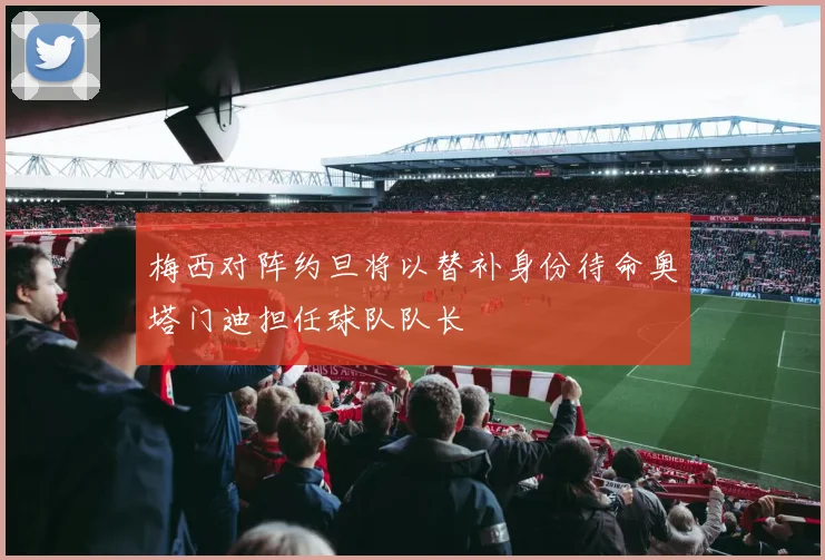 梅西对阵约旦将以替补身份待命奥塔门迪担任球队队长