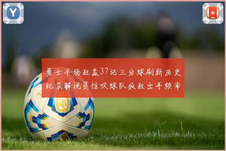 勇士半场狂轰37记三分球刷新历史纪录解说员惊叹球队疯狂出手频率