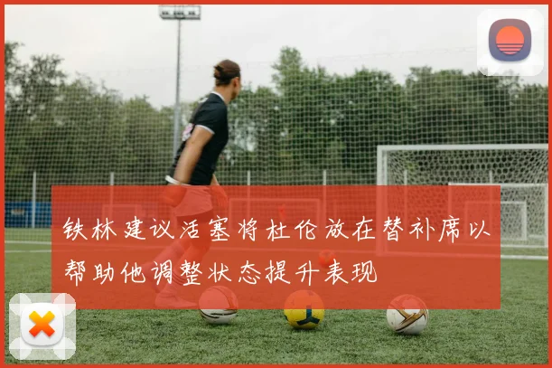 铁林建议活塞将杜伦放在替补席以帮助他调整状态提升表现