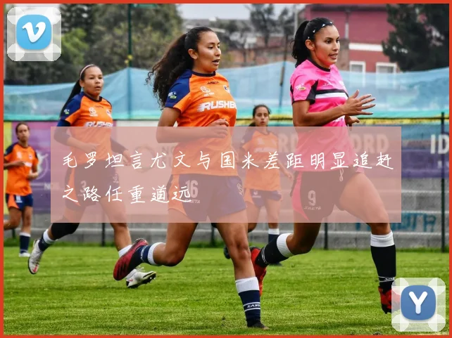 毛罗坦言尤文与国米差距明显追赶之路任重道远