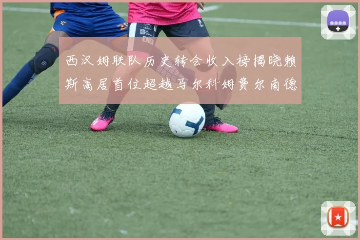 西汉姆联队历史转会收入榜揭晓赖斯高居首位超越马尔科姆费尔南德斯