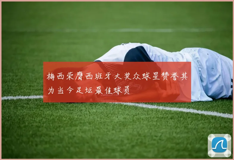 梅西荣膺西班牙大奖众球星赞誉其为当今足坛最佳球员