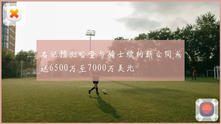 名记预测哈登与骑士续约新合同或达6500万至7000万美元