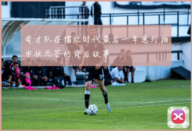 奇才队在摆烂时代最后一年意外抽中状元签的背后故事