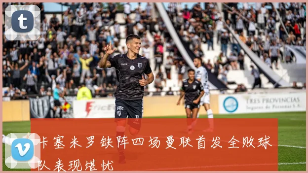 卡塞米罗缺阵四场曼联首发全败球队表现堪忧