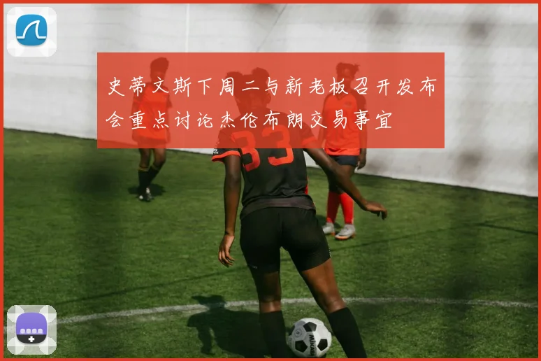 史蒂文斯下周二与新老板召开发布会重点讨论杰伦布朗交易事宜
