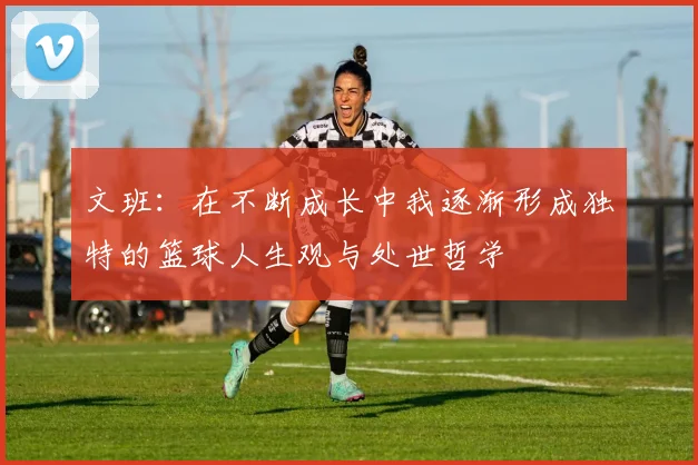 文班：在不断成长中我逐渐形成独特的篮球人生观与处世哲学