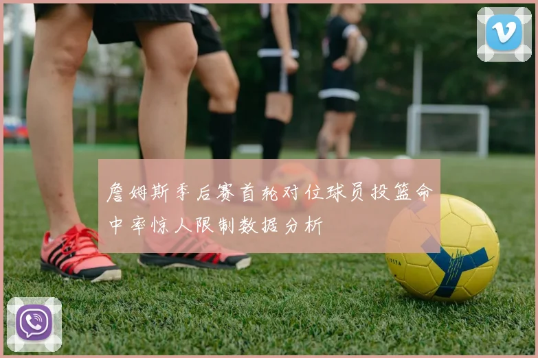 詹姆斯季后赛首轮对位球员投篮命中率惊人限制数据分析