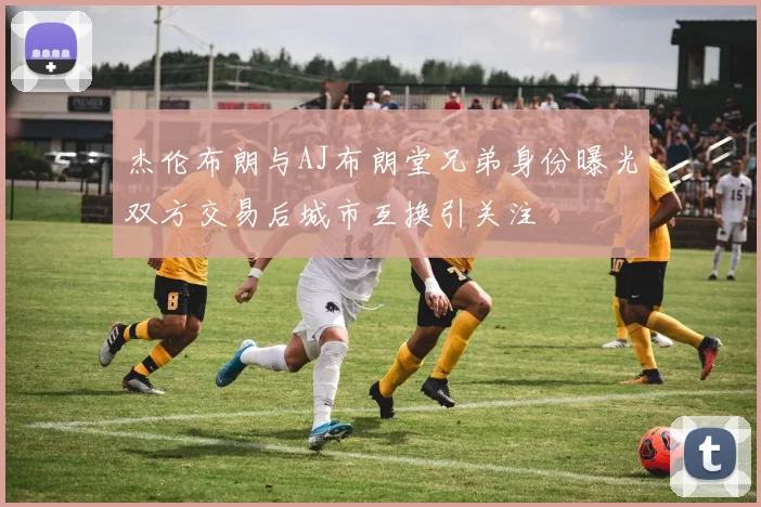 杰伦布朗与AJ布朗堂兄弟身份曝光双方交易后城市互换引关注