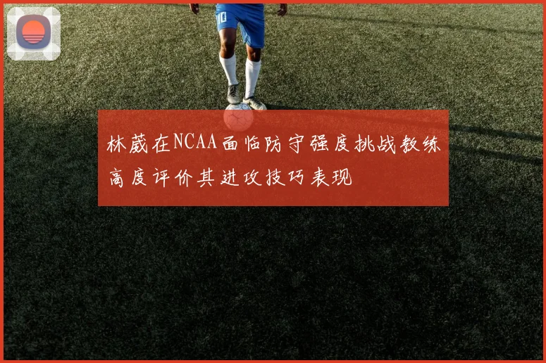 林葳在NCAA面临防守强度挑战教练高度评价其进攻技巧表现