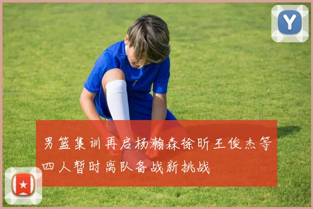 男篮集训再启杨瀚森徐昕王俊杰等四人暂时离队备战新挑战