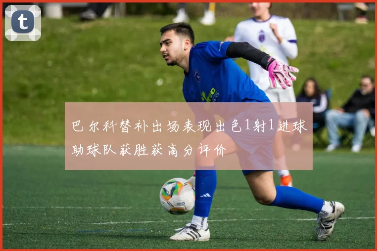 巴尔科替补出场表现出色1射1进球助球队获胜获高分评价